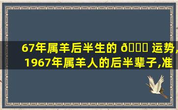 67年属羊后半生的 🐛 运势,1967年属羊人的后半辈子,准到 🪴 你不敢看!不准你找我!